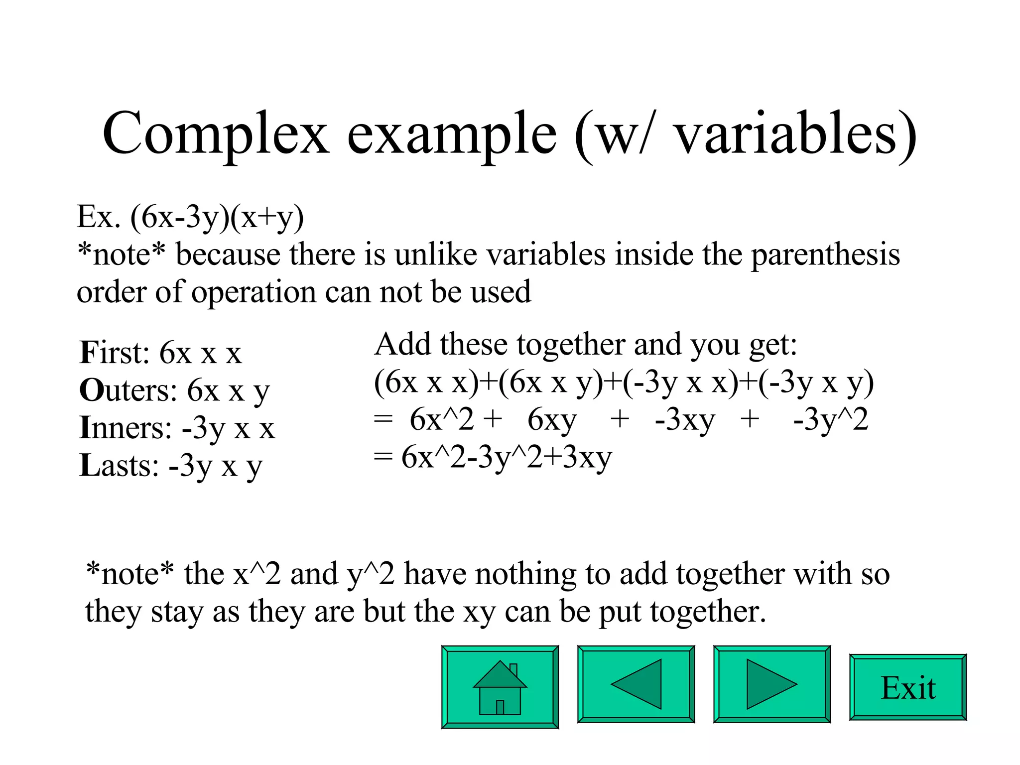 Complex example (w/ variables) Ex. (6x-3y)(x+y) *note* because there is unlike variables inside the parenthesis order of operation can not be used F irst: 6x x x O uters: 6x x y I nners: -3y x x L asts: -3y x y Add these together and you get: (6x x x)+(6x x y)+(-3y x x)+(-3y x y) =  6x^2 +  6xy  +  -3xy  +  -3y^2 = 6x^2-3y^2+3xy *note* the x^2 and y^2 have nothing to add together with so they stay as they are but the xy can be put together. Exit 