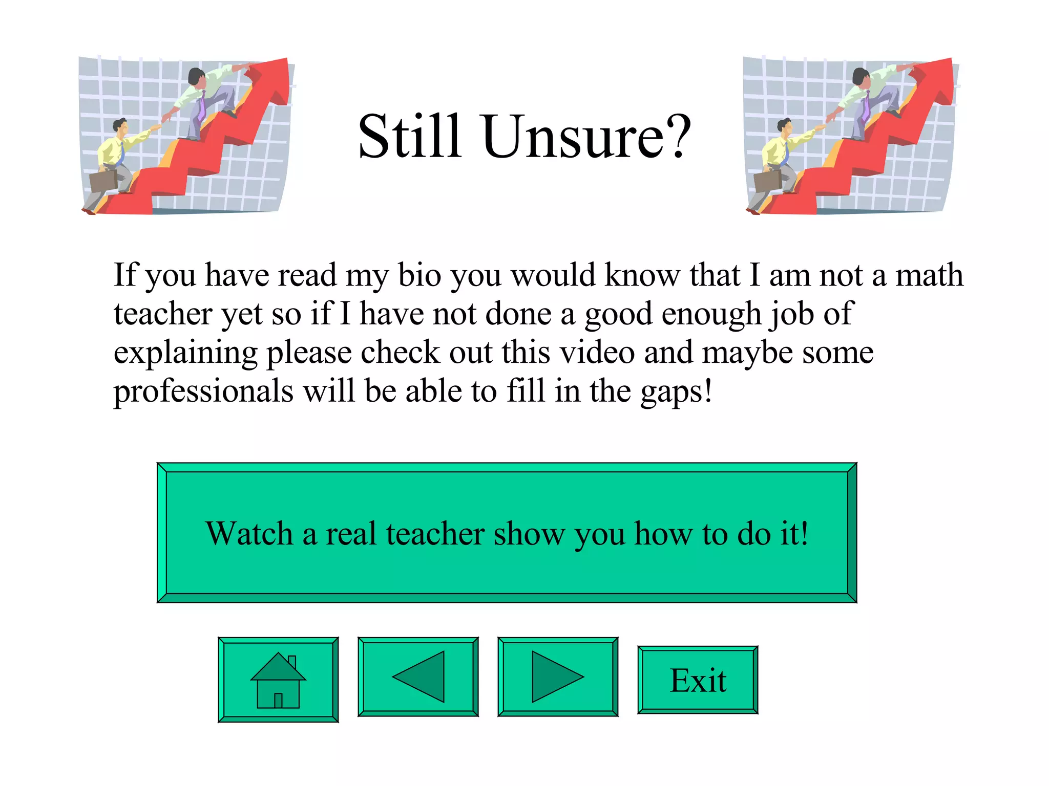 Still Unsure? If you have read my bio you would know that I am not a math teacher yet so if I have not done a good enough job of explaining please check out this video and maybe some professionals will be able to fill in the gaps! Watch a real teacher show you how to do it! Exit 