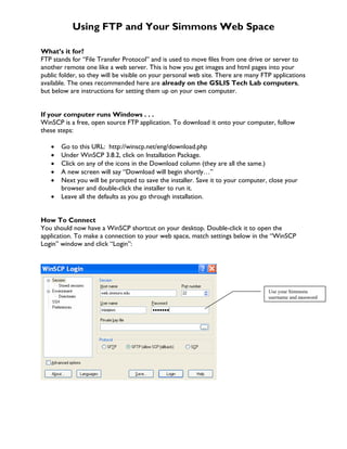 Using FTP and Your Simmons Web Space

What’s it for?
FTP stands for “File Transfer Protocol” and is used to move files from one drive or server to
another remote one like a web server. This is how you get images and html pages into your
public folder, so they will be visible on your personal web site. There are many FTP applications
available. The ones recommended here are already on the GSLIS Tech Lab computers,
but below are instructions for setting them up on your own computer.


If your computer runs Windows . . .
WinSCP is a free, open source FTP application. To download it onto your computer, follow
these steps:

   •   Go to this URL: http://winscp.net/eng/download.php
   •   Under WinSCP 3.8.2, click on Installation Package.
   •   Click on any of the icons in the Download column (they are all the same.)
   •   A new screen will say “Download will begin shortly…”
   •   Next you will be prompted to save the installer. Save it to your computer, close your
       browser and double-click the installer to run it.
   •   Leave all the defaults as you go through installation.


How To Connect
You should now have a WinSCP shortcut on your desktop. Double-click it to open the
application. To make a connection to your web space, match settings below in the “WinSCP
Login” window and click “Login”:




                                                                                   Use your Simmons
                                                                                   username and password
 