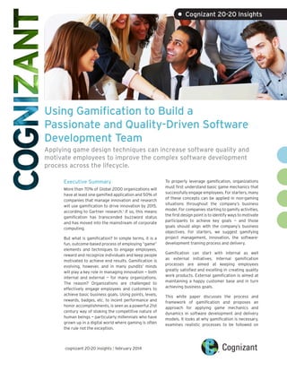 Using Gamification to Build a
Passionate and Quality-Driven Software
Development Team
Applying game design techniques can increase software quality and
motivate employees to improve the complex software development
process across the lifecycle.
Executive Summary
More than 70% of Global 2000 organizations will
have at least one gamified application and 50% of
companies that manage innovation and research
will use gamification to drive innovation by 2015,
according to Gartner research.1
If so, this means
gamification has transcended buzzword status
and has moved into the mainstream of corporate
computing.
But what is gamification? In simple terms, it is a
fun, outcome-based process of employing “game”
elements and techniques to engage employees,
reward and recognize individuals and keep people
motivated to achieve end results. Gamification is
evolving, however, and in many pundits’ minds
will play a key role in managing innovation — both
internal and external — for many organizations.
The reason? Organizations are challenged to
effectively engage employees and customers to
achieve basic business goals. Using points, levels,
rewards, badges, etc. to incent performance and
honor accomplishments, is seen as a powerful 21st
century way of stoking the competitive nature of
human beings — particularly millennials who have
grown up in a digital world where gaming is often
the rule not the exception.
To properly leverage gamification, organizations
must first understand basic game mechanics that
successfully engage employees. For starters, many
of these concepts can be applied in non-gaming
situations throughout the company’s business
model. For companies starting to gamify activities,
the first design point is to identify ways to motivate
participants to achieve key goals — and those
goals should align with the company’s business
objectives. For starters, we suggest gamifying
project management, innovation, the software-
development training process and delivery.
Gamification can start with internal as well
as external initiatives. Internal gamification
processes are aimed at keeping employees
greatly satisfied and excelling in creating quality
work products. External gamification is aimed at
maintaining a happy customer base and in turn
achieving business goals.
This white paper discusses the process and
framework of gamification and proposes an
approach for applying game mechanics and
dynamics in software development and delivery
models. It looks at why gamification is necessary,
examines realistic processes to be followed on
• Cognizant 20-20 Insights
cognizant 20-20 insights | february 2014
 