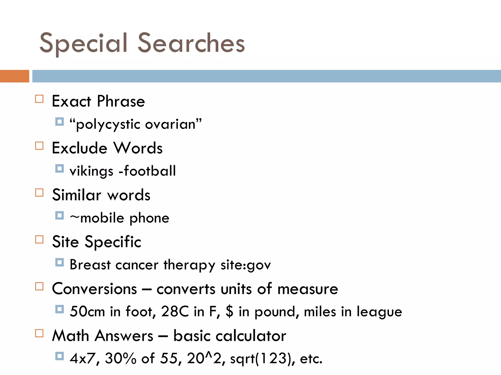 Special Searches Exact Phrase  “ polycystic ovarian” Exclude Words  vikings -football Similar words  ~mobile phone Site Specific Breast cancer therapy site:gov Conversions – converts units of measure 50cm in foot, 28C in F, $ in pound, miles in league Math Answers – basic calculator 4x7, 30% of 55, 20^2, sqrt(123), etc. 