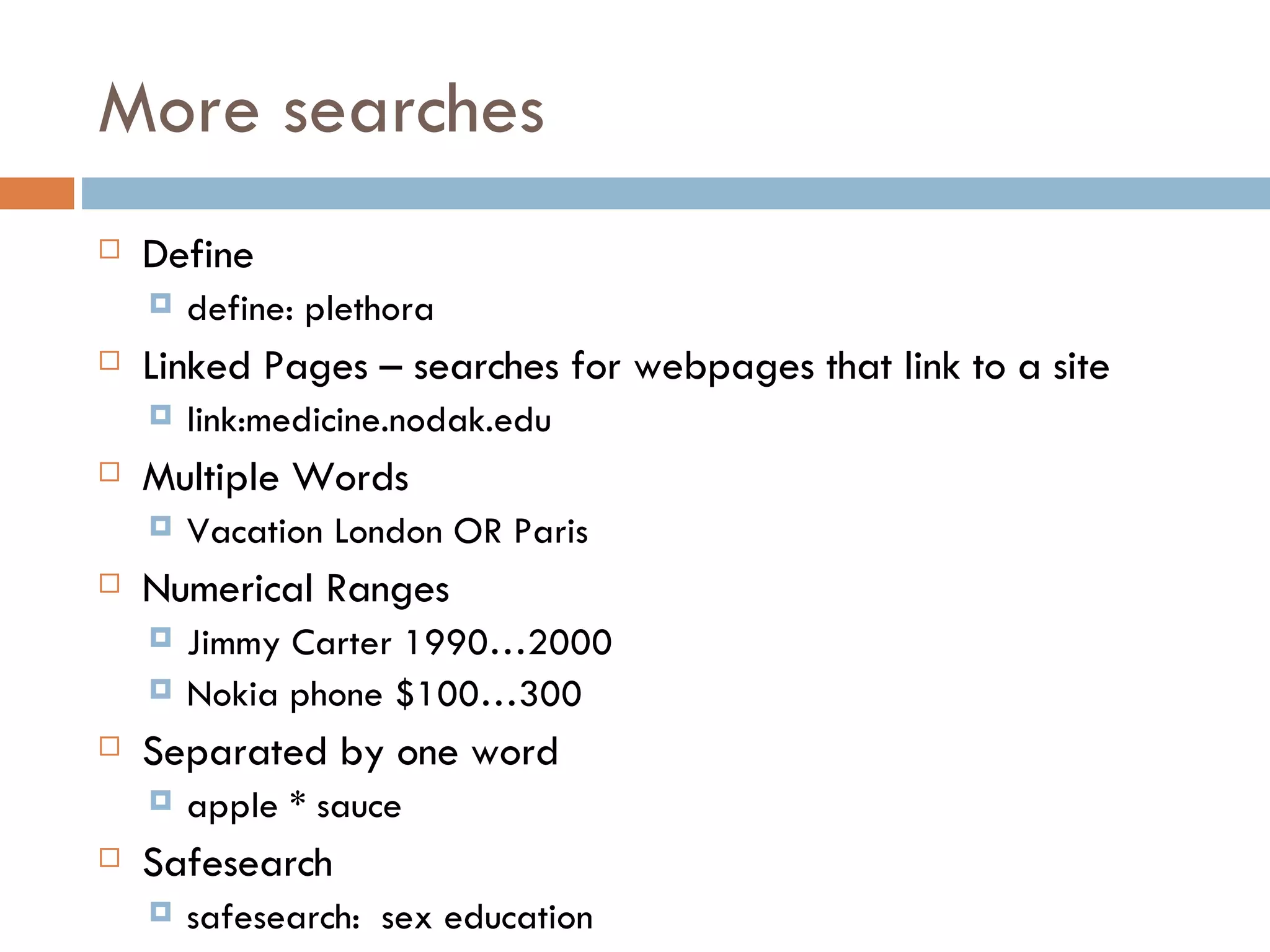 More searches Define define: plethora Linked Pages – searches for webpages that link to a site link:medicine.nodak.edu Multiple Words Vacation London OR Paris Numerical Ranges Jimmy Carter 1990…2000 Nokia phone $100…300 Separated by one word apple * sauce Safesearch  safesearch:  sex education 