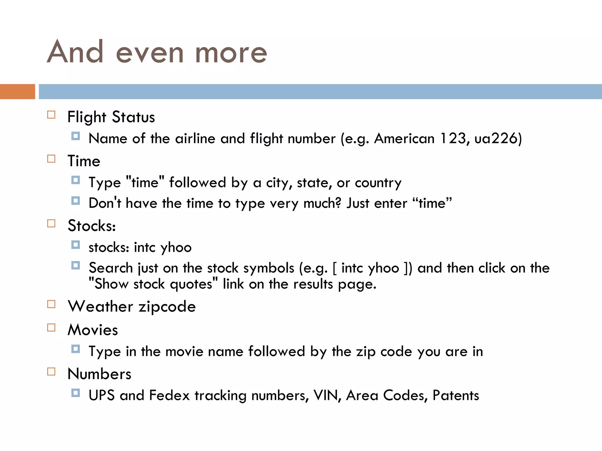 And even more Flight Status Name of the airline and flight number (e.g. American 123, ua226)  Time  Type "time" followed by a city, state, or country  Don't have the time to type very much? Just enter “time”  Stocks:    stocks: intc yhoo Search just on the stock symbols (e.g. [ intc yhoo ]) and then click on the "Show stock quotes" link on the results page.  Weather zipcode Movies Type in the movie name followed by the zip code you are in Numbers UPS and Fedex tracking numbers, VIN, Area Codes, Patents 