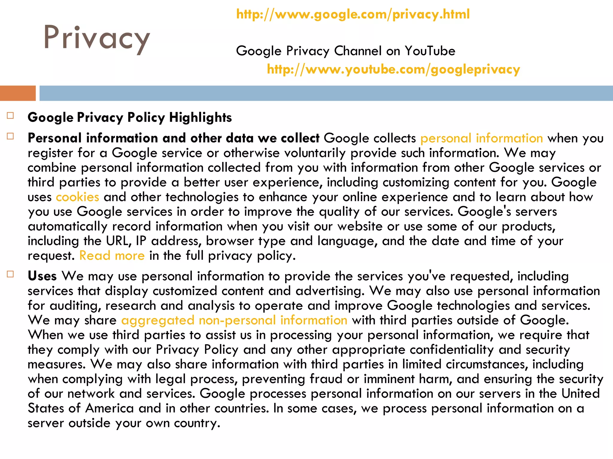 Privacy Google Privacy Policy Highlights Personal information and other data we collect  Google collects  personal information  when you register for a Google service or otherwise voluntarily provide such information. We may combine personal information collected from you with information from other Google services or third parties to provide a better user experience, including customizing content for you. Google uses  cookies  and other technologies to enhance your online experience and to learn about how you use Google services in order to improve the quality of our services. Google's servers automatically record information when you visit our website or use some of our products, including the URL, IP address, browser type and language, and the date and time of your request.  Read more  in the full privacy policy.  Uses  We may use personal information to provide the services you've requested, including services that display customized content and advertising. We may also use personal information for auditing, research and analysis to operate and improve Google technologies and services. We may share  aggregated non-personal information  with third parties outside of Google. When we use third parties to assist us in processing your personal information, we require that they comply with our Privacy Policy and any other appropriate confidentiality and security measures. We may also share information with third parties in limited circumstances, including when complying with legal process, preventing fraud or imminent harm, and ensuring the security of our network and services. Google processes personal information on our servers in the United States of America and in other countries. In some cases, we process personal information on a server outside your own country.  http://www.google.com/privacy.html Google Privacy Channel on YouTube http://www.youtube.com/googleprivacy   