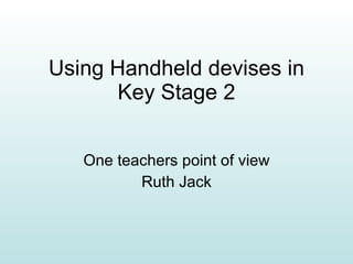 Using Handheld devises in Key Stage 2 One teachers point of view Ruth Jack 