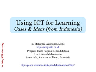 Using ICT for Learning Cases & Ideas (from Indonesia) Ir. Mohamad Adriyanto, MSM http://adriyanto.or.id   Program Pasca Sarjana Kependididkan Universitas Mulawarman Samarinda, Kalimantan Timur, Indonesia http://pasca.unmul.ac.id/kependidikan/materi/tkip/   
