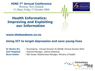 www.thelowdown.co.nz Using ICT to target depression and save young lives Dr Martin Orr -  Psychiatrist,  Clinical Director IS WDHB, Clinical Director NIHI Anil Thapliyal  - General Manager, Lifeline Aotearoa  Bram Kukler  - NDI Sector Relationship Manager, Ministry of Health  HINZ 7 th  Annual Conference Rotorua, New Zealand 11.10am,  Friday 17 October 2008 Health Informatics:  Improving and Exploiting our Information 