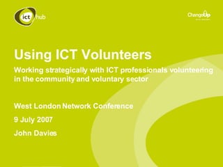 Using ICT Volunteers Working strategically with ICT professionals volunteering in the community and voluntary sector West London Network Conference 9 July 2007 John Davies 