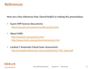 References
Here are a few references that I found helpful in making this presentation.
> Suomi NPP Science Documents:
http://npp.gsfc.nasa.gov/science/documents.html
> About VIIRS:
http://npp.gsfc.nasa.gov/viirs.html
http://www.nesdis.noaa.gov/jpss/instruments.html
> Landsat 7 Automatic Cloud Cover Assessment:
http://landsathandbook.gsfc.nasa.gov/pdfs/ACCA_SPIE_paper.pdf

HDF and HDF-EOS Workshop XV

2012-April-19

Riverdale, MD

10

 
