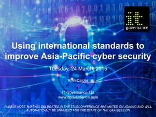 Using international standards to
improve Asia-Pacific cyber security
Tuesday, 24 March, 2015
Alan Calder
IT Governance Ltd
www.itgovernance.asia
PLEASE NOTE THAT ALL DELEGATES IN THE TELECONFERENCE ARE MUTED ON JOINING AND WILL
AUTOMATICALLY BE UNMUTED FOR THE START OF THE Q&A SESSION
 