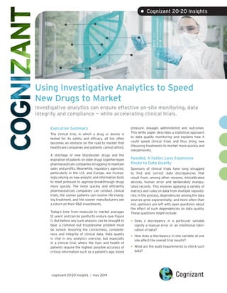 Using Investigative Analytics to Speed
New Drugs to Market
Investigative analytics can ensure effective on-site monitoring, data
integrity and compliance — while accelerating clinical trials.
Executive Summary
The clinical trial, in which a drug or device is
tested for its safety and efficacy, all too often
becomes an obstacle on the road to market that
healthcare companies and patients cannot afford.
A shortage of new blockbuster drugs and the
expiration of patents on older drugs together leave
pharmaceuticals companies struggling to maintain
sales and profits. Meanwhile, regulatory agencies,
particularly in the U.S. and Europe, are increas-
ingly relying on new analytic and information tools
to meet pressure to approve breakthrough drugs
more quickly. The more quickly and efficiently
pharmaceuticals companies can conduct clinical
trials, the sooner patients can receive life-chang-
ing treatment, and the sooner manufacturers see
a return on their R&D investments.
Today’s time from molecule to market averages
12 years1
and can be painful to endure (see Figure
1). But before any such analysis can be brought to
bear, a common but troublesome problem must
be solved: Assuring the correctness, complete-
ness and integrity of clinical data. Data quality
is vital in any analytics exercise, but especially
in a clinical trial, where the lives and health of
patients require the highest possible accuracy of
critical information such as a patient’s age, blood
pressure, dosages administered and outcomes.
This white paper describes a statistical approach
to data quality monitoring and explains how it
could speed clinical trials and thus bring new
lifesaving treatments to market more quickly and
inexpensively.
Needed: A Faster, Less Expensive
Route to Data Quality
Sponsors of clinical trials have long struggled
to find and correct data discrepancies that
result from, among other reasons, miscalibrated
devices, human error and deliberately manipu-
lated records. This involves applying a variety of
metrics and rules on data from multiple reposito-
ries. In the process, dependencies among the data
sources grow exponentially; and more often than
not, sponsors are left with open questions about
the effect of such dependencies on data quality.
These questions might include:
•	Does a discrepancy in a particular variable
signify a manual error or an intentional fabri-
cation of data?
•	How does a discrepancy in one variable at one
site affect the overall trial results?
•	What are the audit requirements to check such
data?
• Cognizant 20-20 Insights
cognizant 20-20 insights | may 2014
 