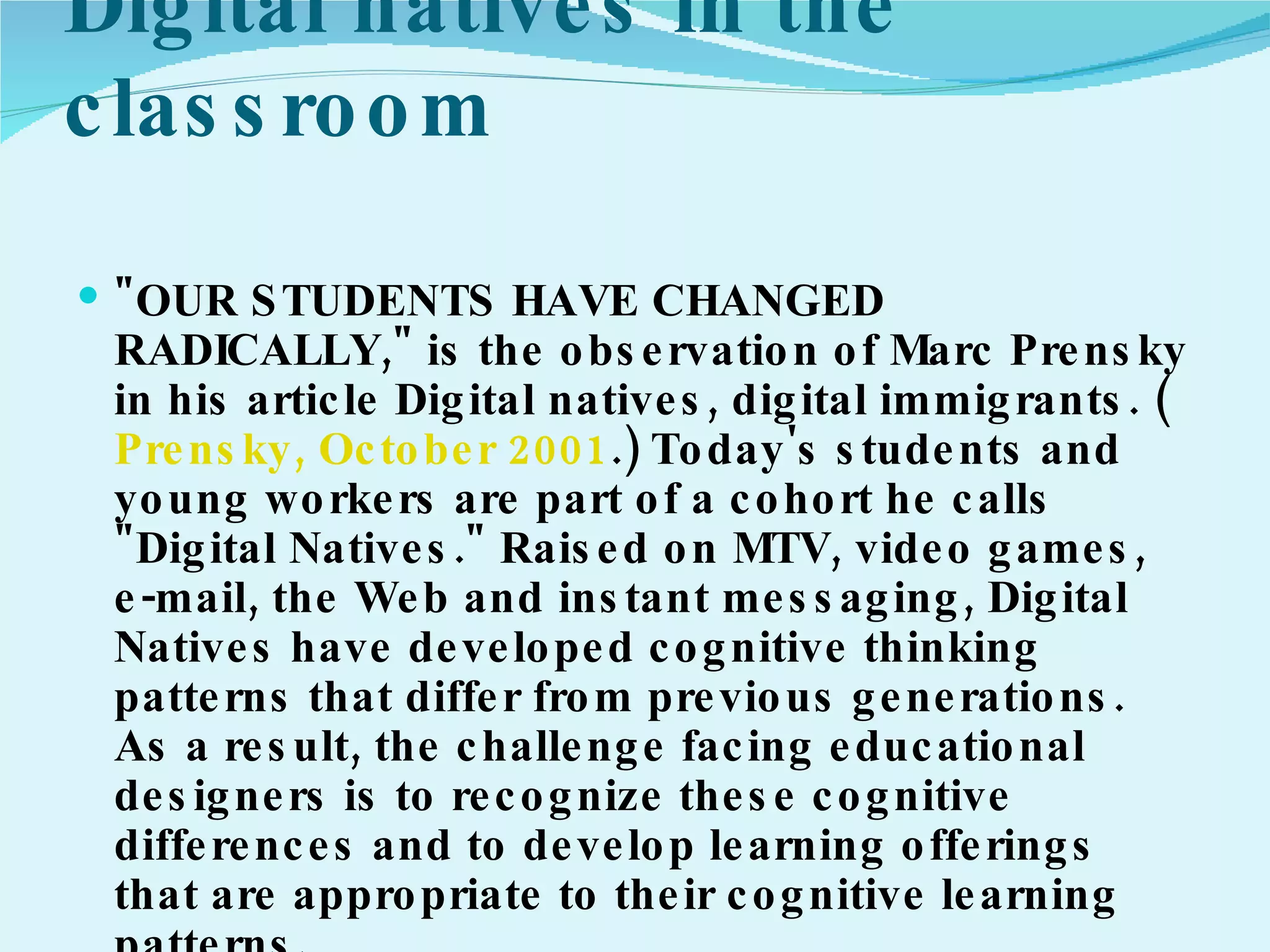 Digital natives in the classroom  "OUR STUDENTS HAVE CHANGED RADICALLY," is the observation of Marc Prensky in his article Digital natives, digital immigrants. ( Prensky, October 2001 .) Today's students and young workers are part of a cohort he calls "Digital Natives." Raised on MTV, video games, e-mail, the Web and instant messaging, Digital Natives have developed cognitive thinking patterns that differ from previous generations. As a result, the challenge facing educational designers is to recognize these cognitive differences and to develop learning offerings that are appropriate to their cognitive learning patterns. 