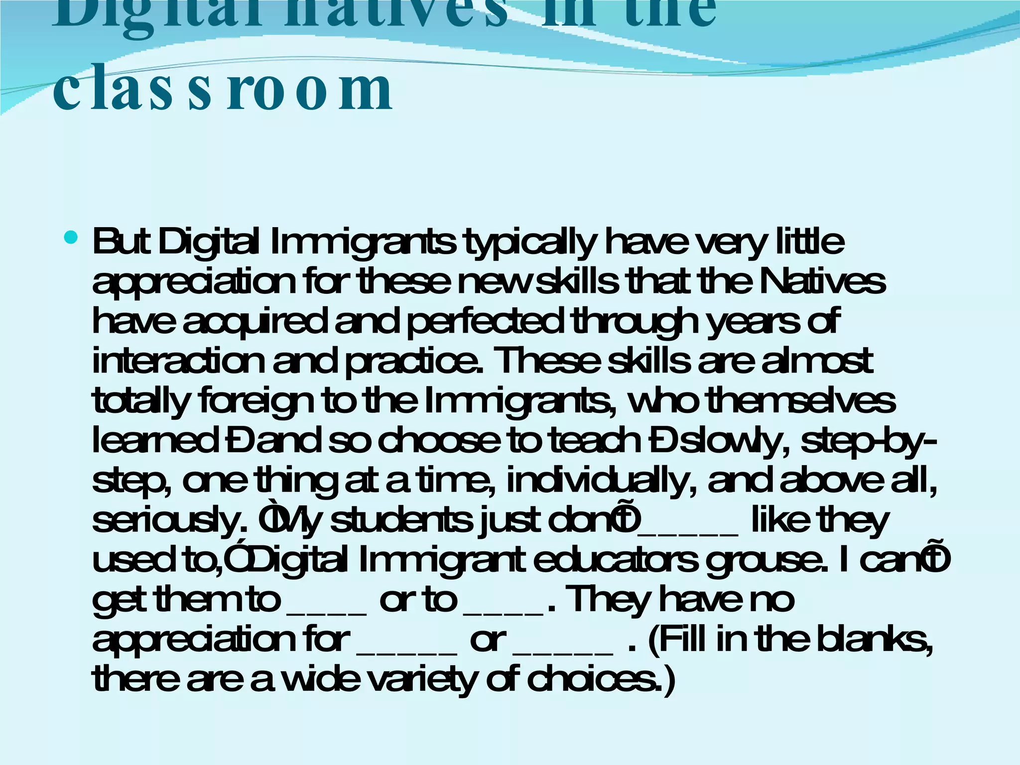 Digital natives in the classroom  But Digital Immigrants typically have very little appreciation for these new skills that the Natives have acquired and perfected through years of interaction and practice. These skills are almost totally foreign to the Immigrants, who themselves learned – and so choose to teach – slowly, step-by-step, one thing at a time, individually, and above all, seriously. “My students just don’t _____ like they used to,” Digital Immigrant educators grouse. I can’t get them to ____ or to ____. They have no appreciation for _____ or _____ . (Fill in the blanks, there are a wide variety of choices.)  