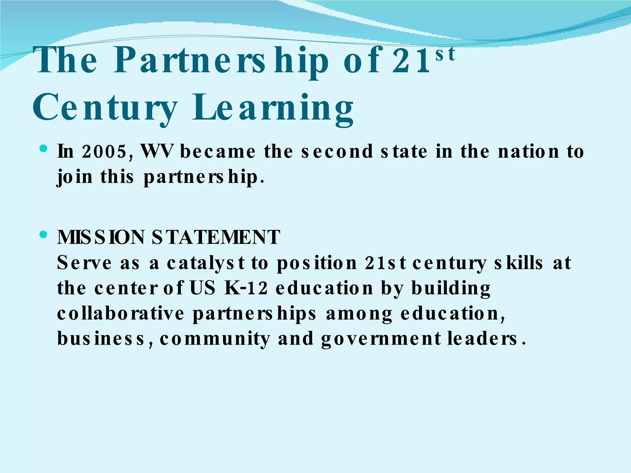 The Partnership of 21 st  Century Learning In 2005, WV became the second state in the nation to join this partnership.  MISSION STATEMENT Serve as a catalyst to position 21st century skills at the center of US K-12 education by building collaborative partnerships among education, business, community and government leaders.  