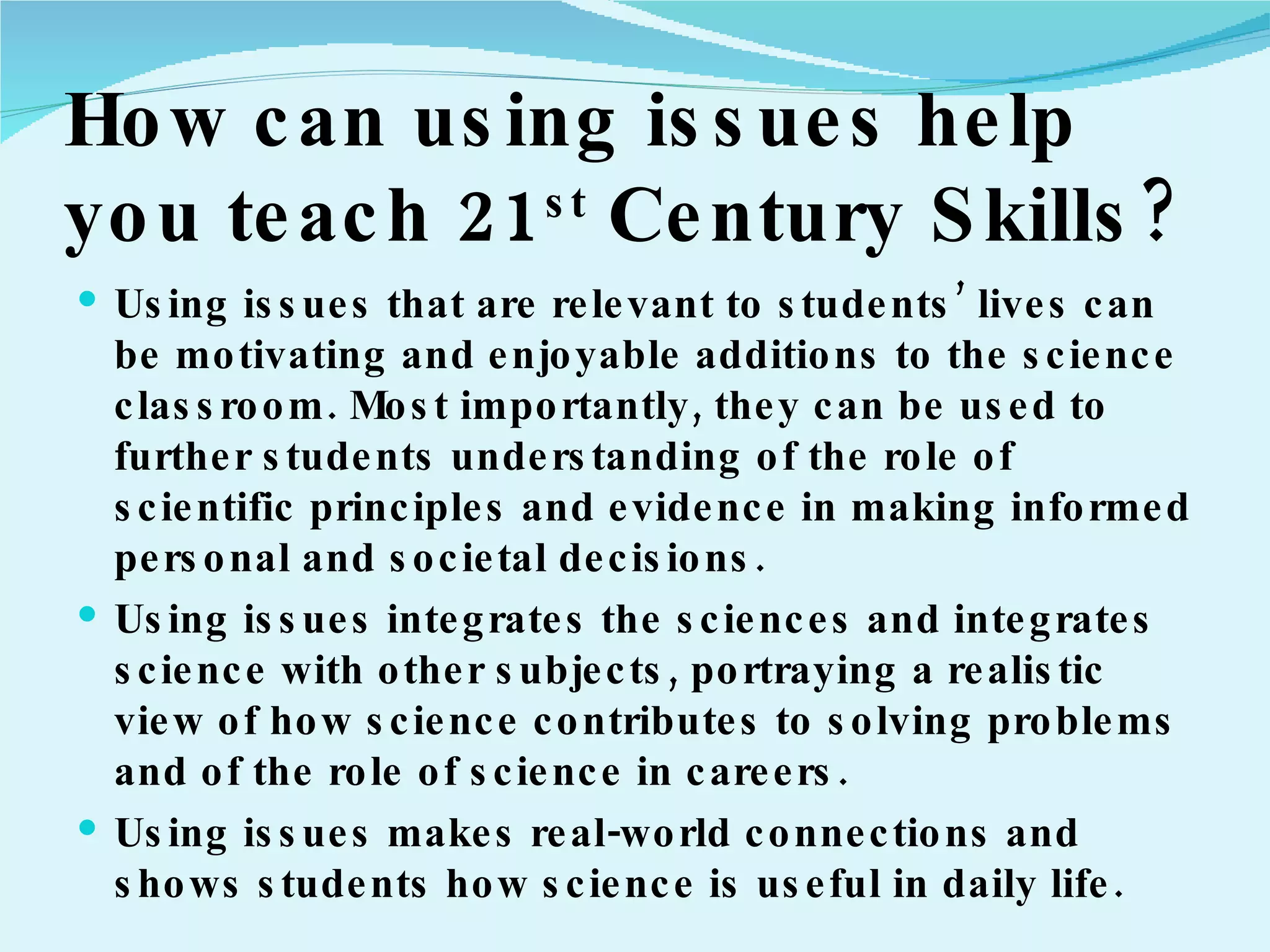 How can using issues help you teach 21 st  Century Skills? Using issues that are relevant to students’ lives can be motivating and enjoyable additions to the science classroom. Most importantly, they can be used to further students understanding of the role of scientific principles and evidence in making informed personal and societal decisions. Using issues integrates the sciences and integrates science with other subjects, portraying a realistic view of how science contributes to solving problems and of the role of science in careers. Using issues makes real-world connections and shows students how science is useful in daily life. 