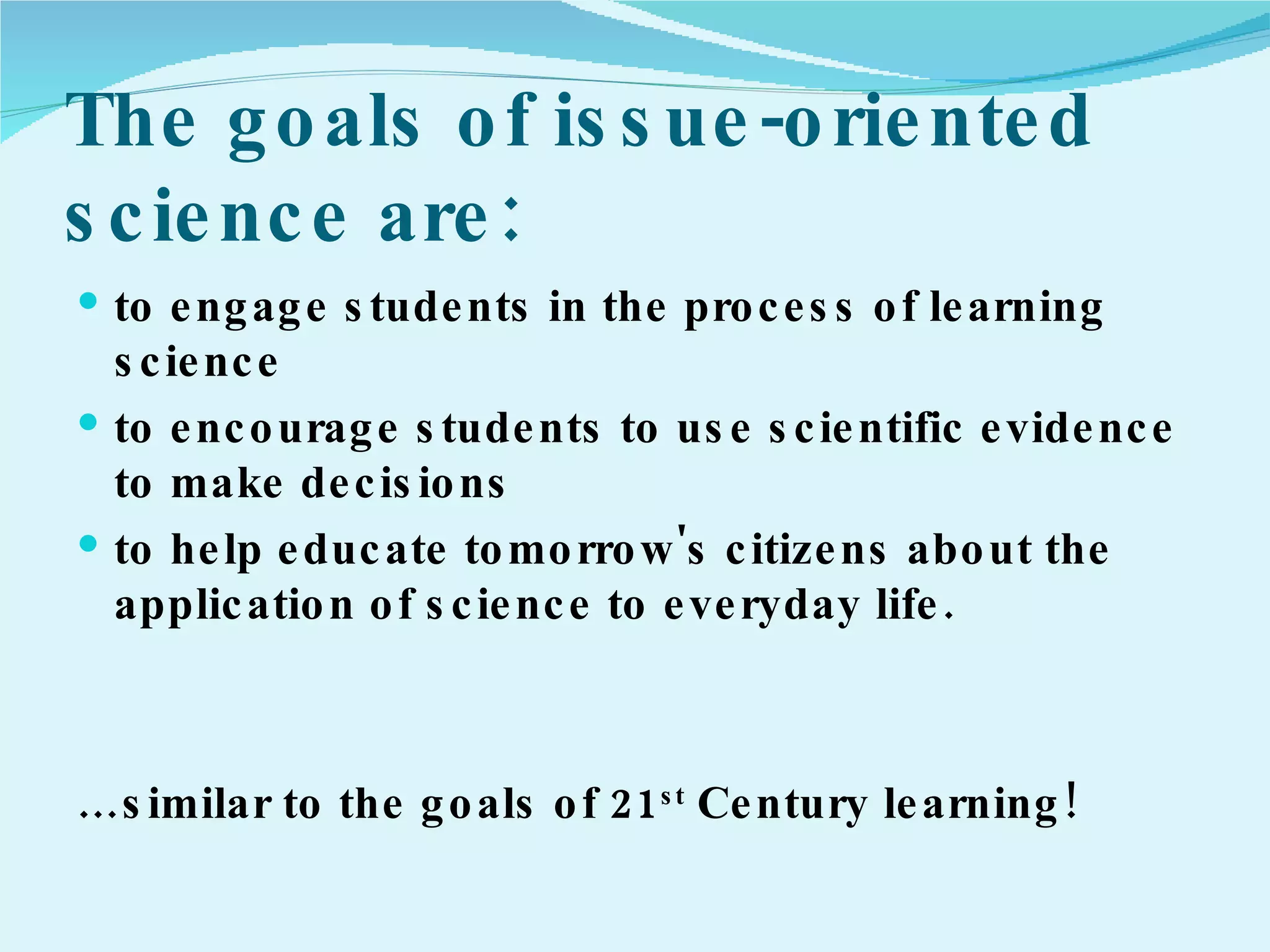 The goals of issue-oriented science are:  to engage students in the process of learning science to encourage students to use scientific evidence to make decisions to help educate tomorrow's citizens about the application of science to everyday life.  … similar to the goals of 21 st  Century learning! 