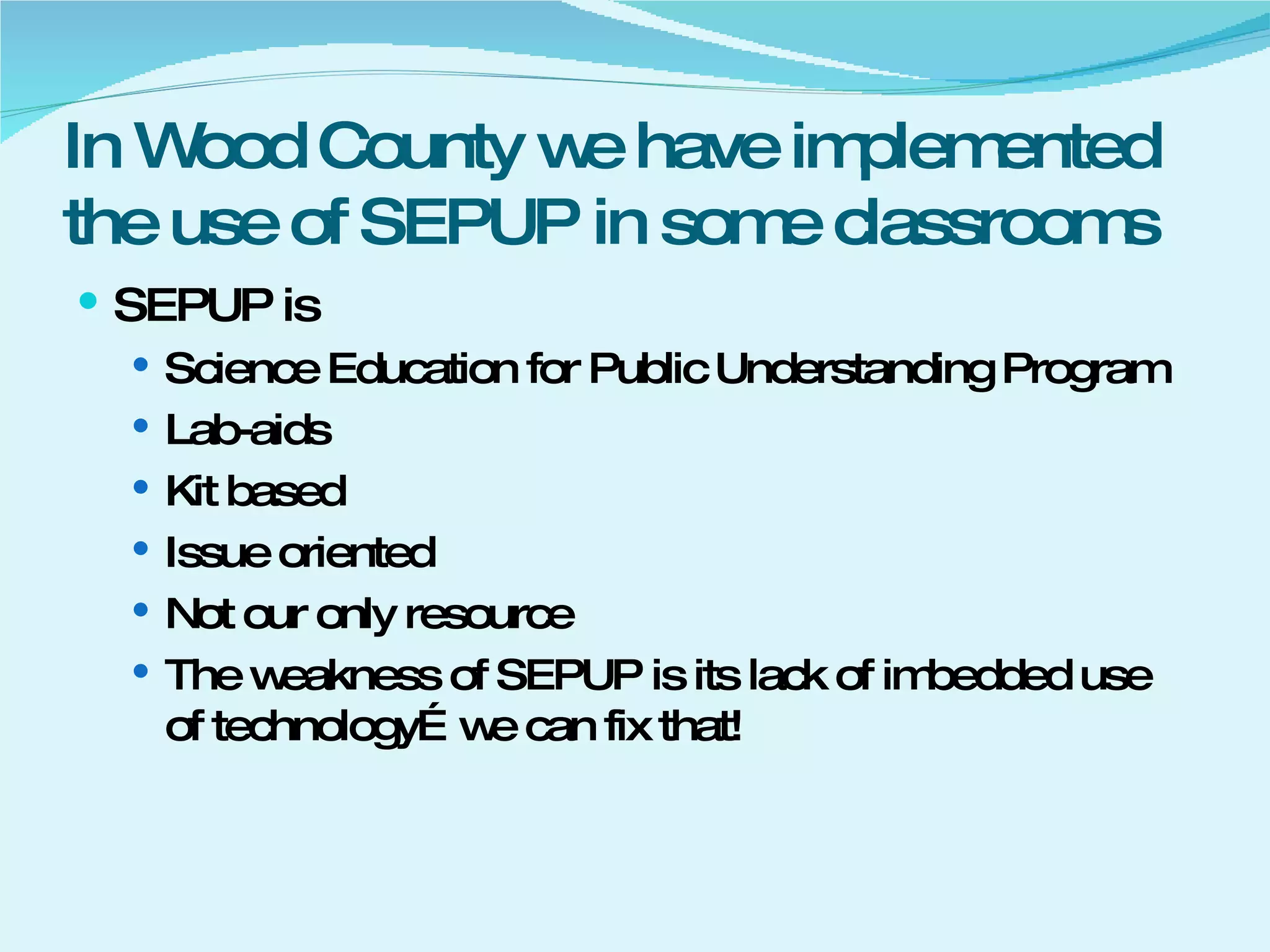 In Wood County we have implemented the use of SEPUP in some classrooms SEPUP is Science Education for Public Understanding Program Lab-aids Kit based Issue oriented Not our only resource The weakness of SEPUP is its lack of imbedded use of technology…we can fix that! 
