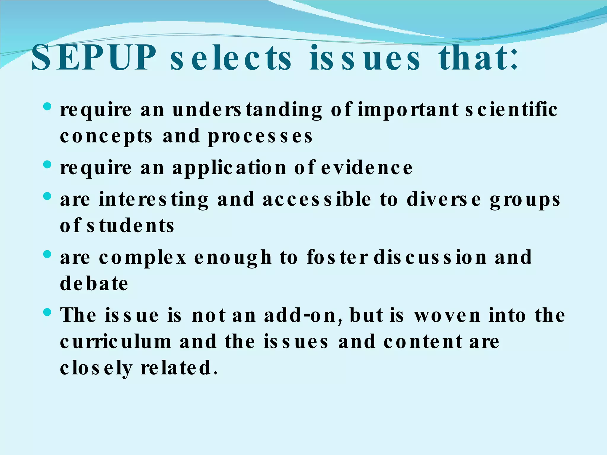 SEPUP selects issues that: require an understanding of important scientific concepts and processes require an application of evidence are interesting and accessible to diverse groups of students are complex enough to foster discussion and debate The issue is not an add-on, but is woven into the curriculum and the issues and content are closely related. 