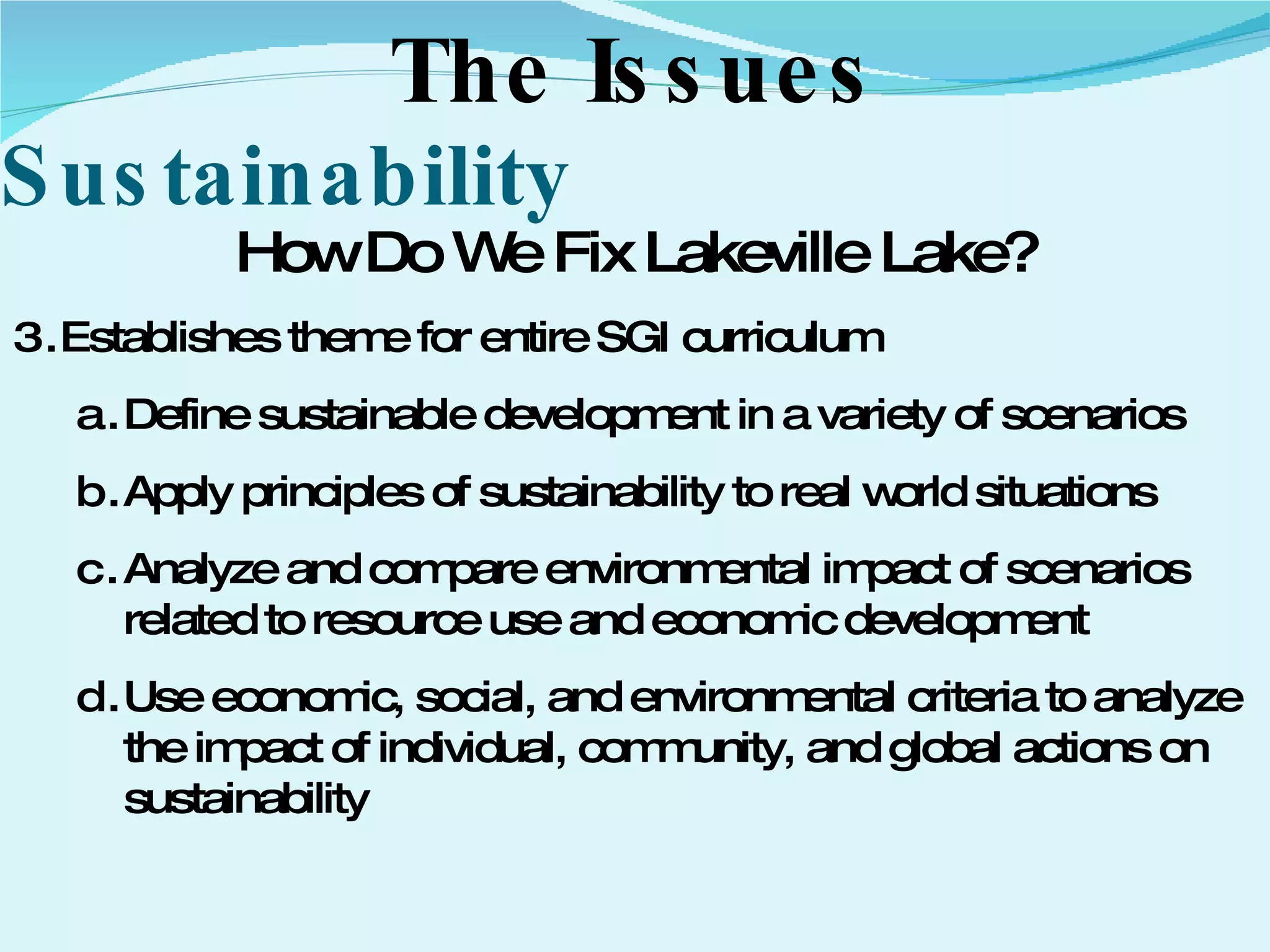 Sustainability The Issues How Do We Fix Lakeville Lake? Establishes theme for entire SGI curriculum  Define sustainable development in a variety of scenarios Apply principles of sustainability to real world situations Analyze and compare environmental impact of scenarios related to resource use and economic development Use economic, social, and environmental criteria to analyze the impact of individual, community, and global actions on sustainability 