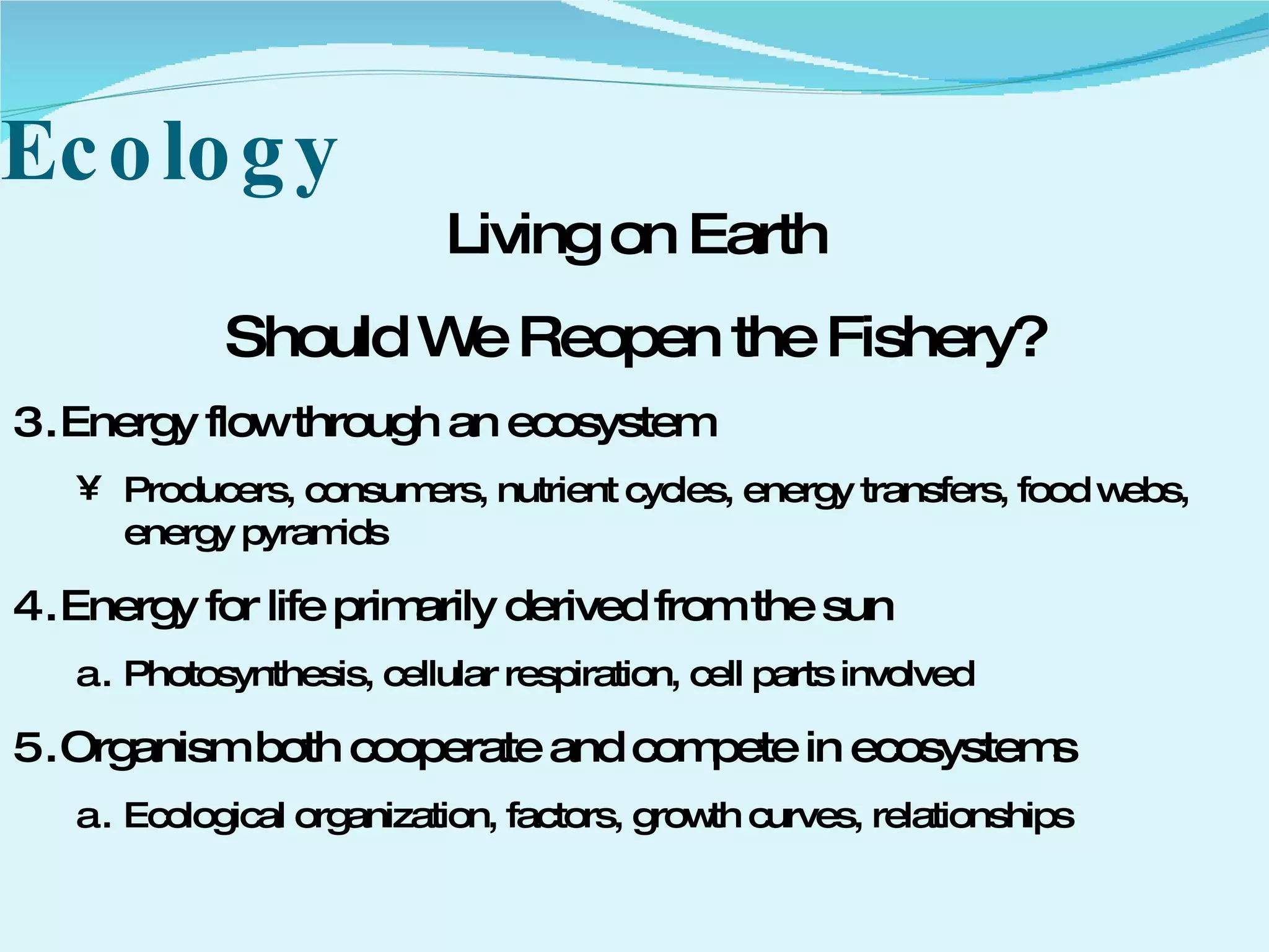 Ecology Living on Earth Should We Reopen the Fishery? Energy flow through an ecosystem Producers, consumers, nutrient cycles, energy transfers, food webs, energy pyramids Energy for life primarily derived from the sun Photosynthesis, cellular respiration, cell parts involved Organism both cooperate and compete in ecosystems Ecological organization, factors, growth curves, relationships 