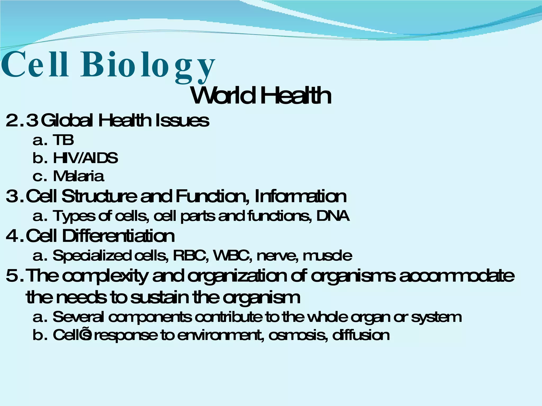 Cell Biology World Health 3 Global Health Issues TB HIV/AIDS Malaria Cell Structure and Function, Information Types of cells, cell parts and functions, DNA Cell Differentiation Specialized cells, RBC, WBC, nerve, muscle The complexity and organization of organisms accommodate the needs to sustain the organism Several components contribute to the whole organ or system Cell’s response to environment, osmosis, diffusion 
