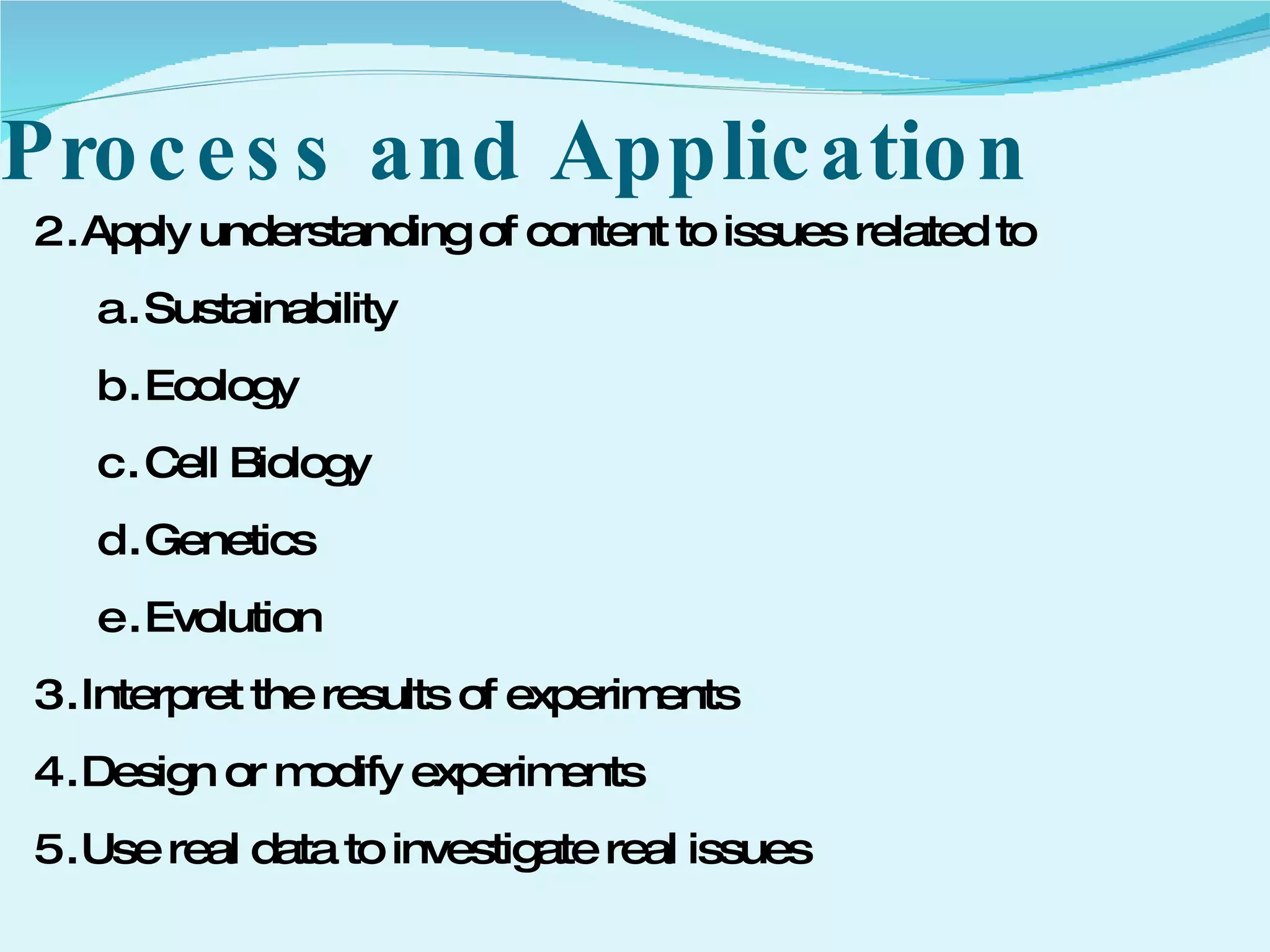 Process and Application Apply understanding of content to issues related to  Sustainability Ecology Cell Biology Genetics Evolution Interpret the results of experiments  Design or modify experiments Use real data to investigate real issues 