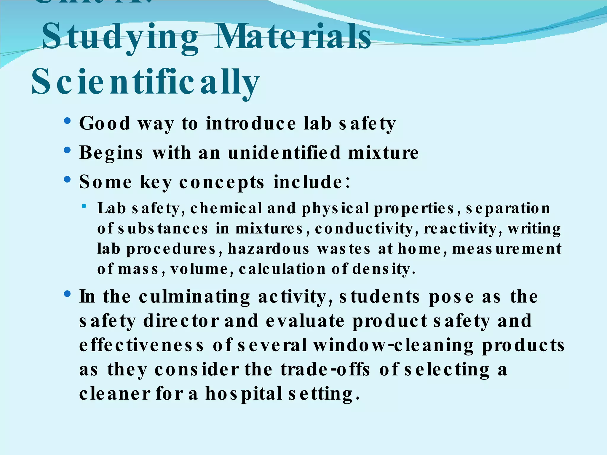 Unit A:  Studying Materials Scientifically Good way to introduce lab safety Begins with an unidentified mixture Some key concepts include:  Lab safety, chemical and physical properties, separation of substances in mixtures, conductivity, reactivity, writing lab procedures, hazardous wastes at home, measurement of mass, volume, calculation of density. In the culminating activity, students pose as the safety director and evaluate product safety and effectiveness of several window-cleaning products as they consider the trade-offs of selecting a cleaner for a hospital setting. 