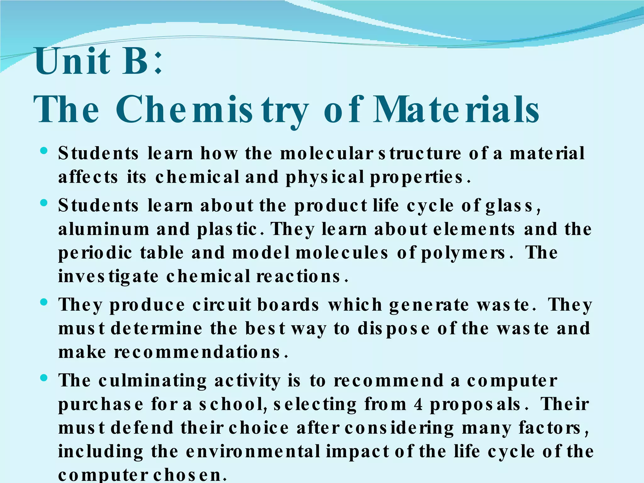 Unit B:  The Chemistry of Materials Students learn how the molecular structure of a material affects its chemical and physical properties. Students learn about the product life cycle of glass, aluminum and plastic. They learn about elements and the periodic table and model molecules of polymers.  The investigate chemical reactions.  They produce circuit boards which generate waste.  They must determine the best way to dispose of the waste and make recommendations. The culminating activity is to recommend a computer purchase for a school, selecting from 4 proposals.  Their must defend their choice after considering many factors, including the environmental impact of the life cycle of the computer chosen. 