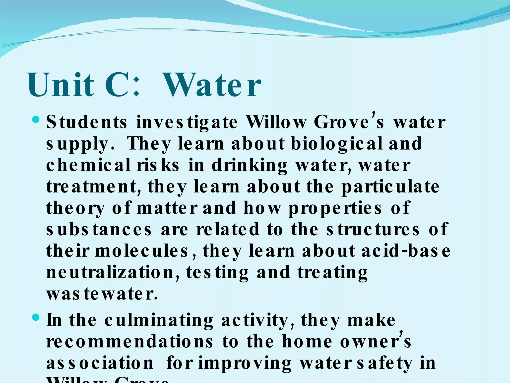 Unit C:  Water Students investigate Willow Grove’s water supply.  They learn about biological and chemical risks in drinking water, water treatment, they learn about the particulate theory of matter and how properties of substances are related to the structures of their molecules, they learn about acid-base neutralization, testing and treating wastewater. In the culminating activity, they make recommendations to the home owner’s association  for improving water safety in Willow Grove. 