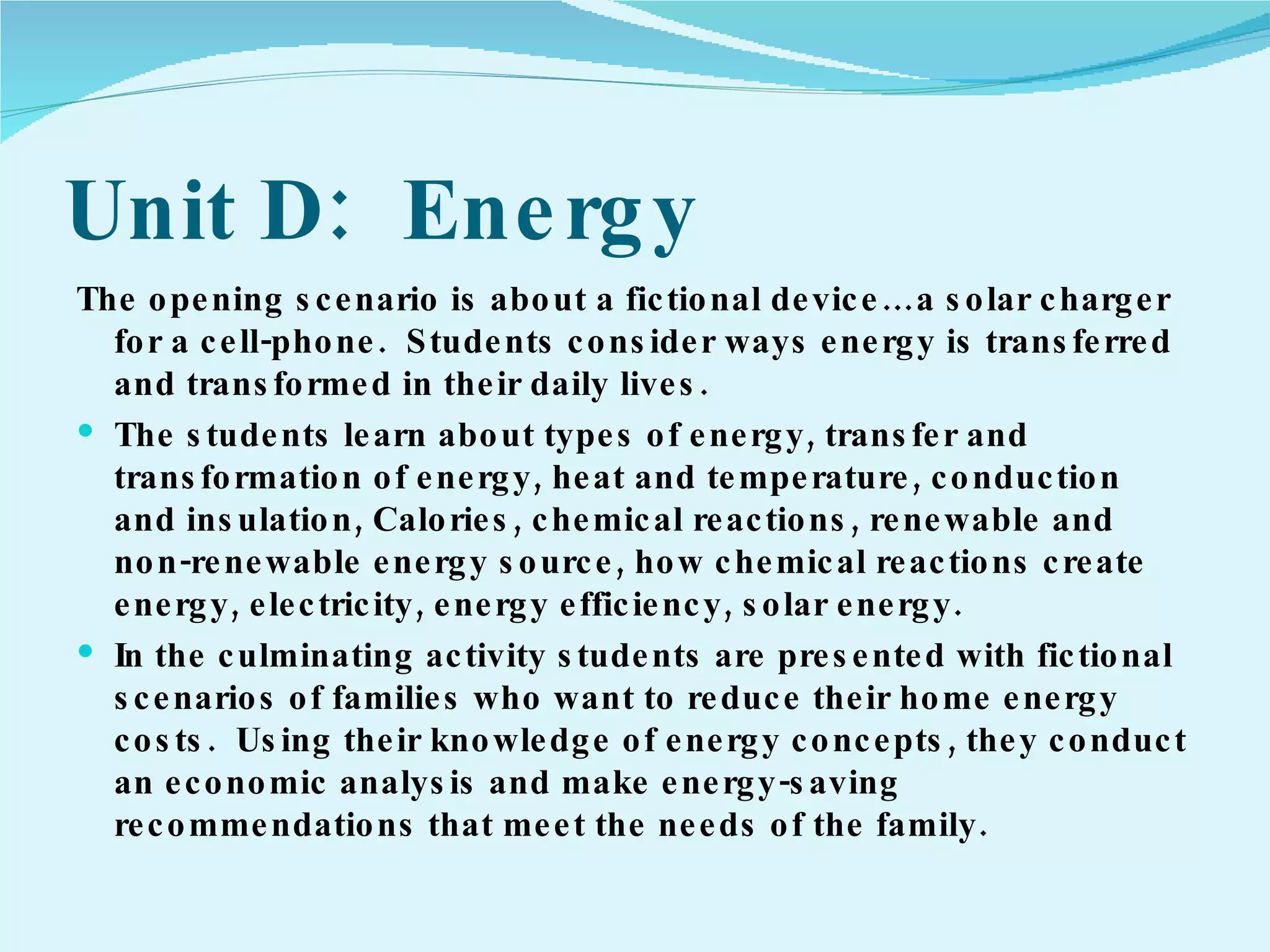 Unit D:  Energy The opening scenario is about a fictional device…a solar charger for a cell-phone.  Students consider ways energy is transferred and transformed in their daily lives. The students learn about types of energy, transfer and transformation of energy, heat and temperature, conduction and insulation, Calories, chemical reactions, renewable and non-renewable energy source, how chemical reactions create energy, electricity, energy efficiency, solar energy. In the culminating activity students are presented with fictional scenarios of families who want to reduce their home energy costs.  Using their knowledge of energy concepts, they conduct an economic analysis and make energy-saving recommendations that meet the needs of the family. 