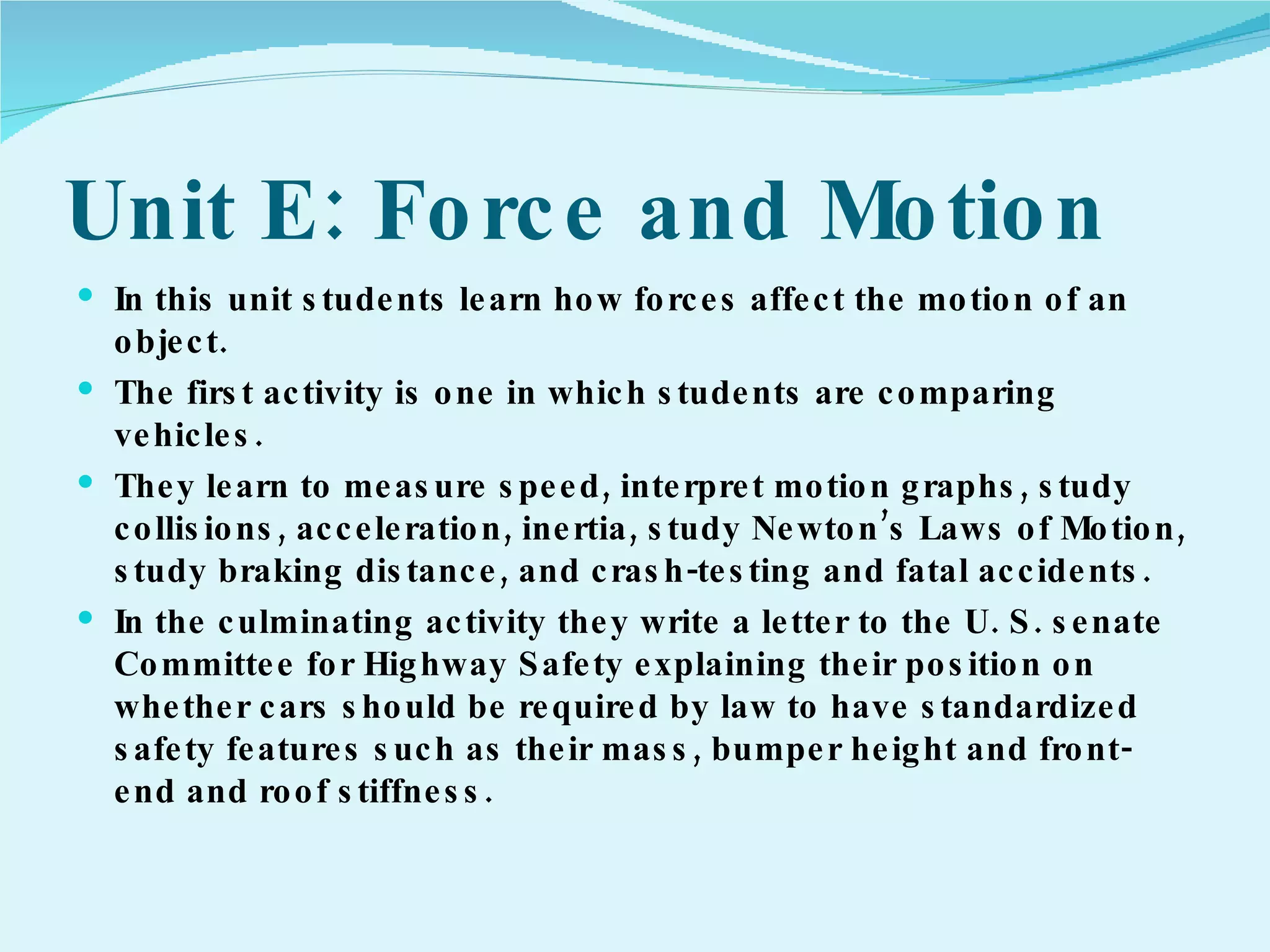 Unit E: Force and Motion In this unit students learn how forces affect the motion of an object.  The first activity is one in which students are comparing vehicles. They learn to measure speed, interpret motion graphs, study collisions, acceleration, inertia, study Newton’s Laws of Motion, study braking distance, and crash-testing and fatal accidents. In the culminating activity they write a letter to the U. S. senate Committee for Highway Safety explaining their position on whether cars should be required by law to have standardized safety features such as their mass, bumper height and front-end and roof stiffness. 