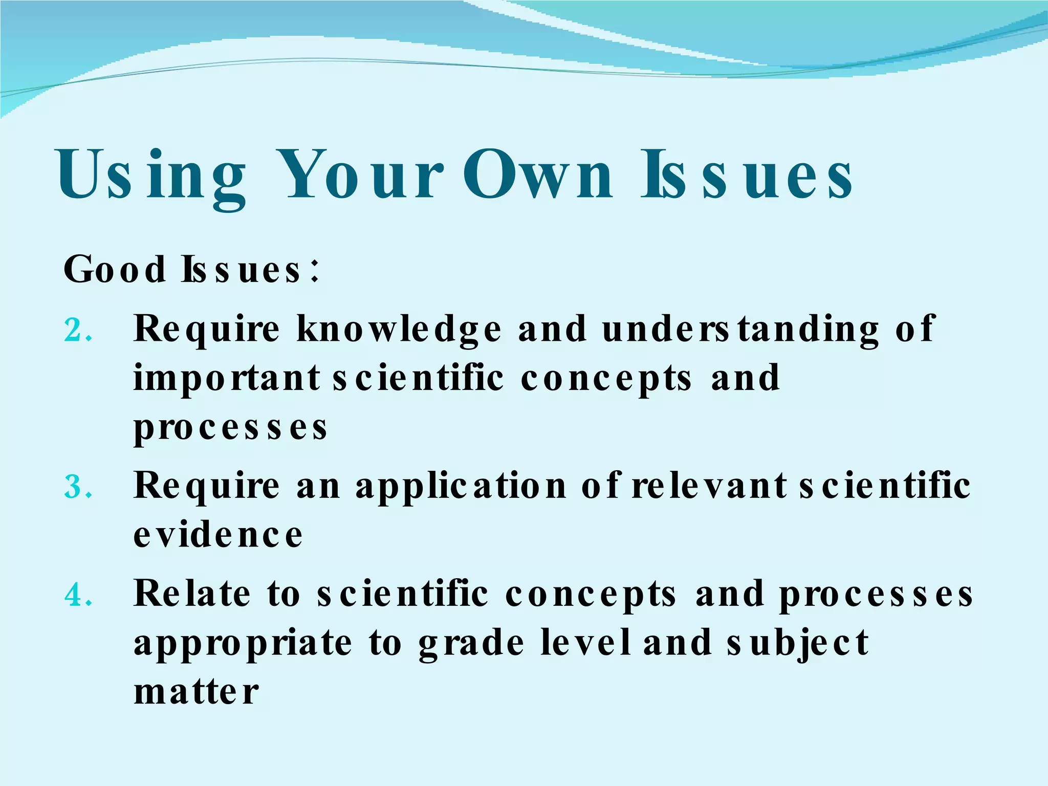 Using Your Own Issues Good Issues: Require knowledge and understanding of important scientific concepts and processes Require an application of relevant scientific evidence Relate to scientific concepts and processes appropriate to grade level and subject matter 