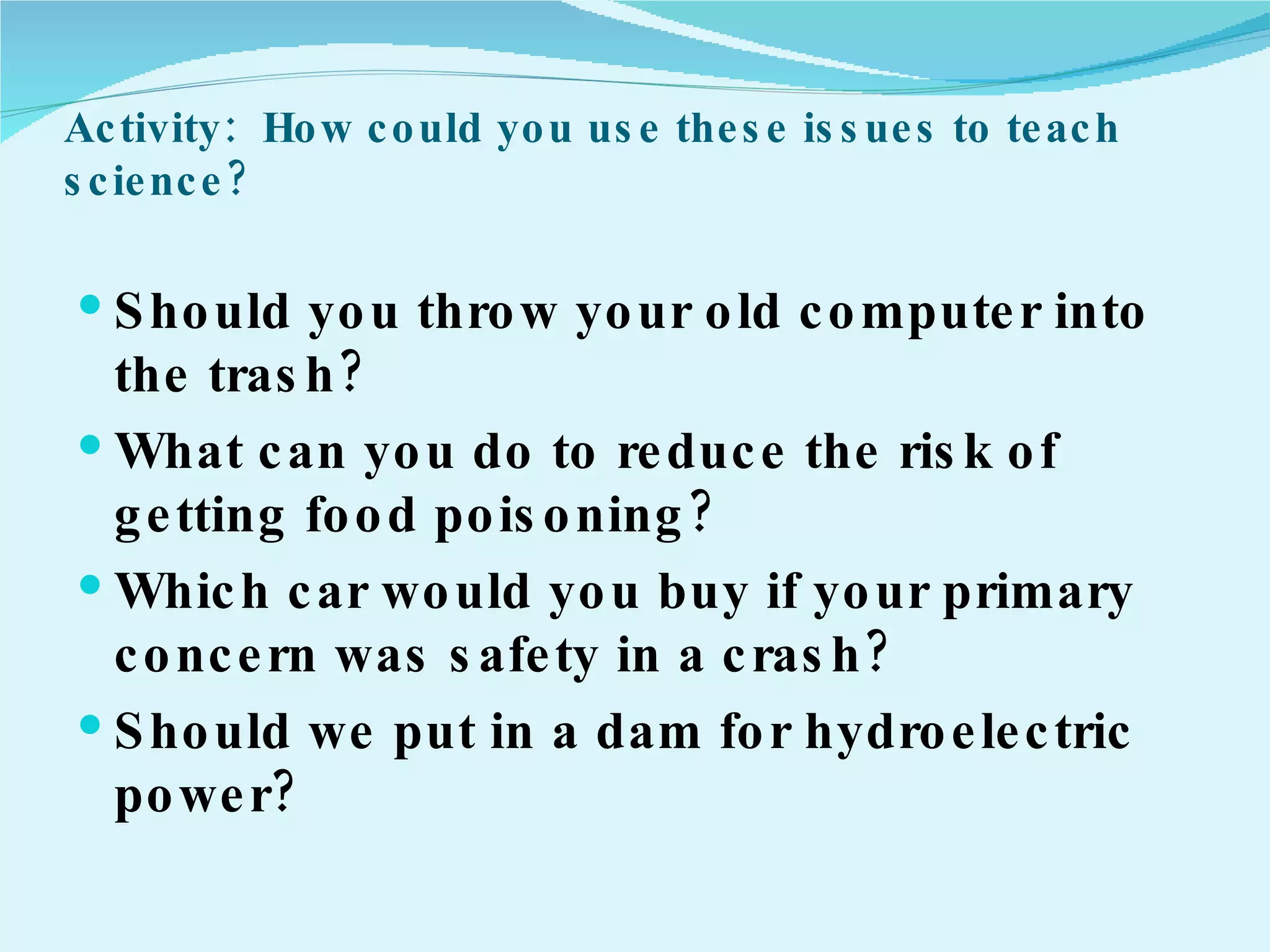 Activity:  How could you use these issues to teach science? Should you throw your old computer into the trash? What can you do to reduce the risk of getting food poisoning? Which car would you buy if your primary concern was safety in a crash? Should we put in a dam for hydroelectric power?   