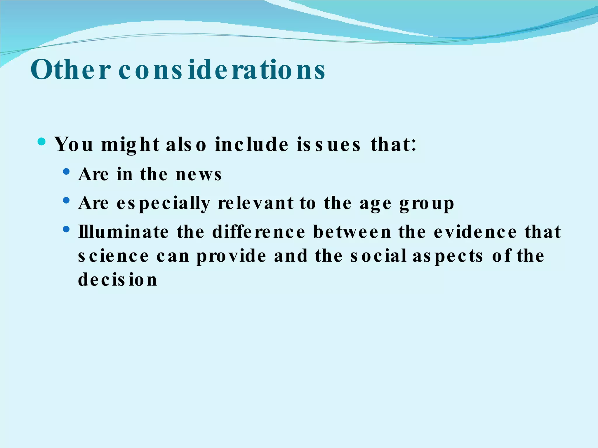 Other considerations You might also include issues that: Are in the news Are especially relevant to the age group Illuminate the difference between the evidence that science can provide and the social aspects of the decision 