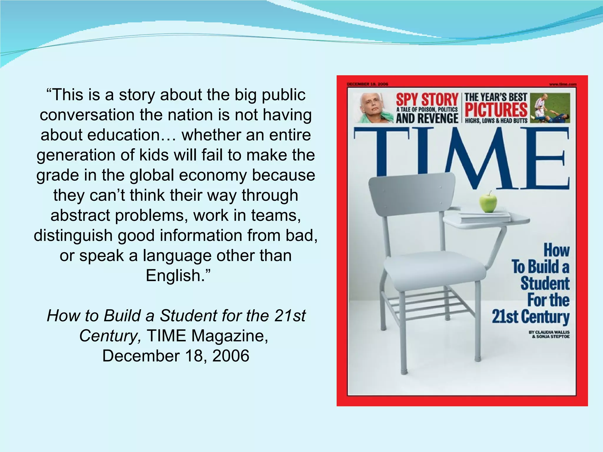 “ This is a story about the big public conversation the nation is not having about education… whether an entire generation of kids will fail to make the grade in the global economy because they can’t think their way through abstract problems, work in teams, distinguish good information from bad, or speak a language other than English.” How to Build a Student for the 21st Century,  TIME Magazine,  December 18, 2006 