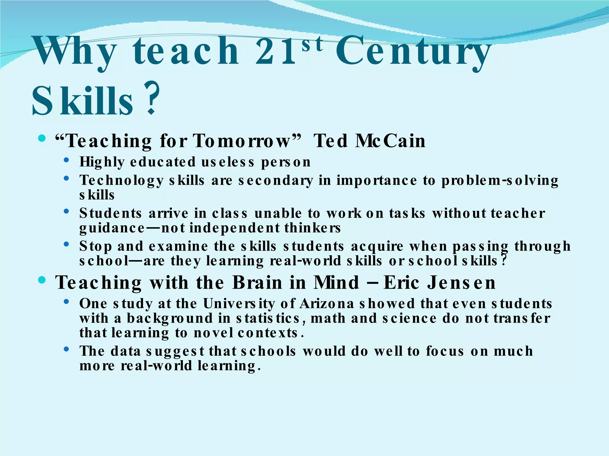 Why teach 21 st  Century Skills? “ Teaching for Tomorrow”  Ted McCain Highly educated useless person Technology skills are secondary in importance to problem-solving skills Students arrive in class unable to work on tasks without teacher guidance—not independent thinkers Stop and examine the skills students acquire when passing through school—are they learning real-world skills or school skills? Teaching with the Brain in Mind – Eric Jensen One study at the University of Arizona showed that even students with a background in statistics, math and science do not transfer that learning to novel contexts.  The data suggest that schools would do well to focus on much more real-world learning.  