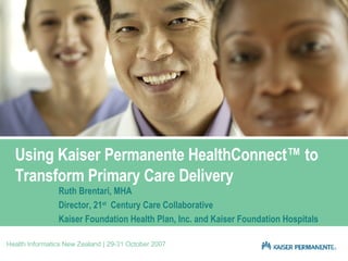 Using Kaiser Permanente HealthConnect™ to Transform Primary Care Delivery Ruth Brentari, MHA Director, 21 st   Century Care Collaborative Kaiser Foundation Health Plan, Inc. and Kaiser Foundation Hospitals Health Informatics New Zealand | 29-31 October 2007 