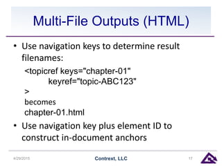 Multi-File Outputs (HTML)
• Use navigation keys to determine result
filenames:
<topicref keys="chapter-01"
keyref="topic-ABC123"
>
becomes
chapter-01.html
• Use navigation key plus element ID to
construct in-document anchors
4/29/2015 Contrext, LLC 17
 