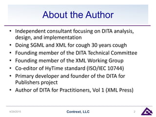 About the Author
• Independent consultant focusing on DITA analysis,
design, and implementation
• Doing SGML and XML for cough 30 years cough
• Founding member of the DITA Technical Committee
• Founding member of the XML Working Group
• Co-editor of HyTime standard (ISO/IEC 10744)
• Primary developer and founder of the DITA for
Publishers project
• Author of DITA for Practitioners, Vol 1 (XML Press)
4/29/2015 Contrext, LLC 2
 