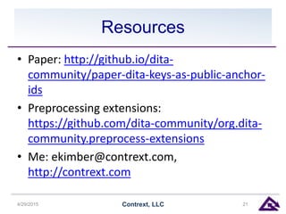 Resources
• Paper: http://github.io/dita-
community/paper-dita-keys-as-public-anchor-
ids
• Preprocessing extensions:
https://github.com/dita-community/org.dita-
community.preprocess-extensions
• Me: ekimber@contrext.com,
http://contrext.com
4/29/2015 Contrext, LLC 21
 