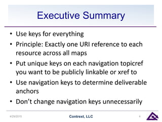 Executive Summary
• Use keys for everything
• Principle: Exactly one URI reference to each
resource across all maps
• Put unique keys on each navigation topicref
you want to be publicly linkable or xref to
• Use navigation keys to determine deliverable
anchors
• Don’t change navigation keys unnecessarily
4/29/2015 Contrext, LLC 4
 