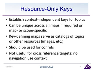 Resource-Only Keys
• Establish context-independent keys for topics
• Can be unique across all maps if required or
map- or scope-specific
• Key-defining maps serve as catalogs of topics
or other resources (images, etc.)
• Should be used for conrefs
• Not useful for cross reference targets: no
navigation use context
4/29/2015 Contrext, LLC 7
 