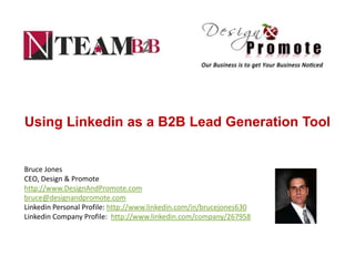 Using Linkedin as a B2B Lead Generation Tool


Bruce Jones
CEO, Design & Promote
http://www.DesignAndPromote.com
bruce@designandpromote.com
Linkedin Personal Profile: http://www.linkedin.com/in/brucejones630
Linkedin Company Profile: http://www.linkedin.com/company/267958
 