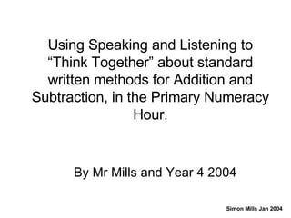 Using Speaking and Listening to “Think Together” about standard written methods for Addition and Subtraction, in the Primary Numeracy Hour . By Mr Mills and Year 4 2004 Simon Mills Jan 2004 