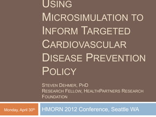 USING
                     MICROSIMULATION TO
                     INFORM TARGETED
                     CARDIOVASCULAR
                     DISEASE PREVENTION
                     POLICY
                     STEVEN DEHMER, PHD
                     RESEARCH FELLOW, HEALTHPARTNERS RESEARCH
                     FOUNDATION

Monday, April 30th   HMORN 2012 Conference, Seattle WA
 