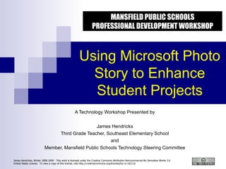 Using Microsoft Photo Story to Enhance Student Projects A Technology Workshop Presented by James Hendricks Third Grade Teacher, Southeast Elementary School and Member, Mansfield Public Schools Technology Steering Committee MANSFIELD PUBLIC SCHOOLS PROFESSIONAL DEVELOPMENT WORKSHOP 