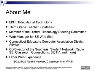 About Me MS in Educational Technology Third Grade Teacher, Southeast Member of the District Technology Steering Committee Web Manager for SE Web Site Connecticut Educators Computer Association District Advisor Co-Director of the Southeast Student Network (Radio SE, Classroom Connections, SE TV, and more) Other Web Experience EOS, EOS Alumni Network, Classroom Site, WAIM 