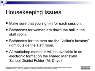 Housekeeping Issues Make sure that you  sign-in  for each session. Bathrooms for women are down the hall in the staff room. Bathrooms for the men are the “visitor’s lavatory” right outside the staff room. All workshop materials will be available in an electronic format on the shared Mansfield School District Folder (M: Drive) 