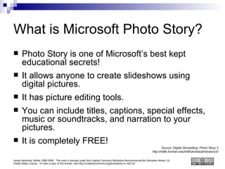 What is Microsoft Photo Story? Photo Story is one of Microsoft’s best kept educational secrets! It allows anyone to create slideshows using digital pictures. It has picture editing tools. You can include titles, captions, special effects, music or soundtracks, and narration to your pictures. It is completely FREE! Source: Digital Storytelling: Photo Story 3 http://millie.furman.edu/mll/tutorials/photostory3/ 