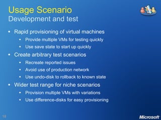 Usage Scenario Development and test Rapid provisioning of virtual machines Provide multiple VMs for testing quickly Use save state to start up quickly Create arbitrary test scenarios Recreate reported issues Avoid use of production network Use undo-disk to rollback to known state Wider test range for niche scenarios Provision multiple VMs with variations Use difference-disks for easy provisioning 